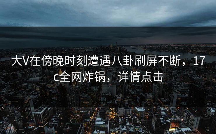 大V在傍晚时刻遭遇八卦刷屏不断，17c全网炸锅，详情点击