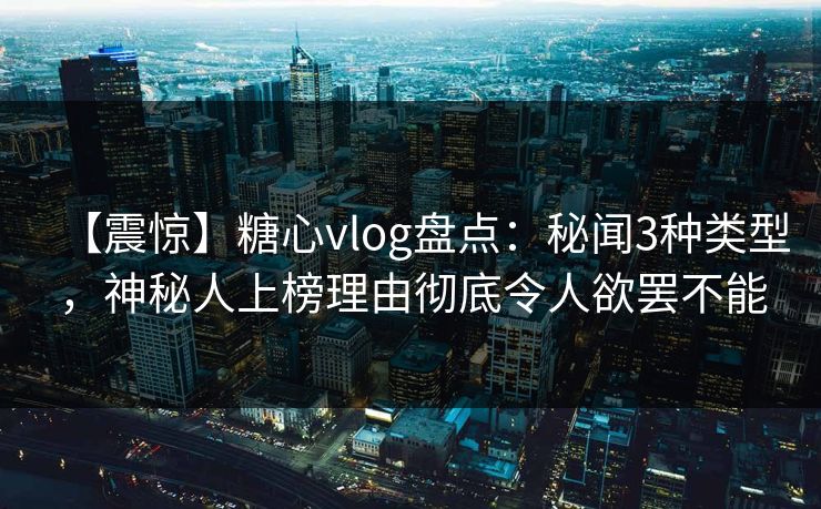 【震惊】糖心vlog盘点：秘闻3种类型，神秘人上榜理由彻底令人欲罢不能