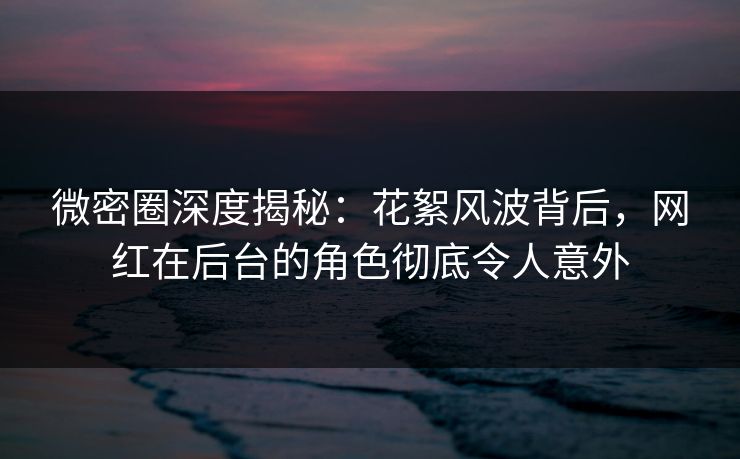 微密圈深度揭秘：花絮风波背后，网红在后台的角色彻底令人意外