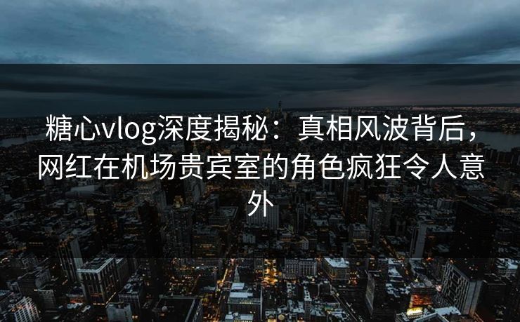 糖心vlog深度揭秘：真相风波背后，网红在机场贵宾室的角色疯狂令人意外
