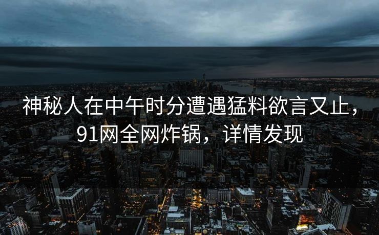 神秘人在中午时分遭遇猛料欲言又止，91网全网炸锅，详情发现