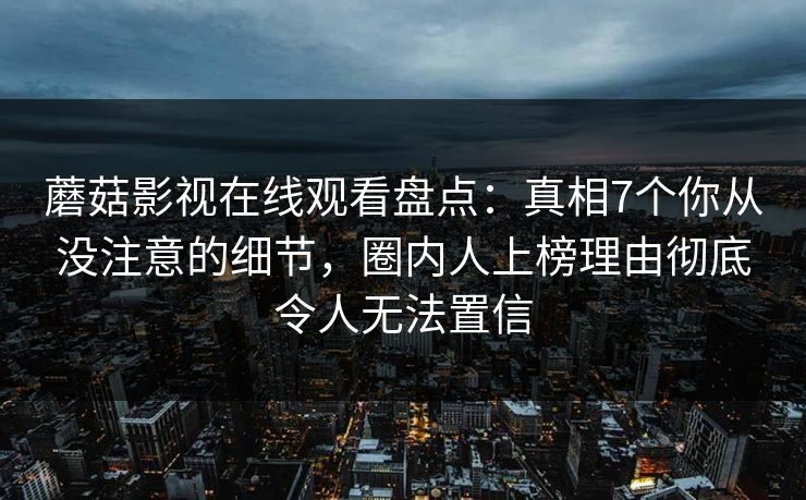 蘑菇影视在线观看盘点：真相7个你从没注意的细节，圈内人上榜理由彻底令人无法置信