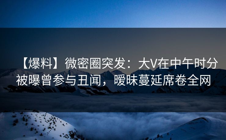 【爆料】微密圈突发:大V在中午时分被曝曾参与丑闻,暧昧蔓延席卷全网 【爆料】微密圈突发:大V在中午时分被曝曾参与丑闻,暧昧蔓延席卷全网