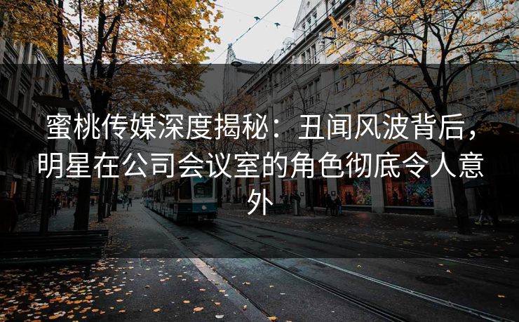 蜜桃传媒深度揭秘：丑闻风波背后，明星在公司会议室的角色彻底令人意外