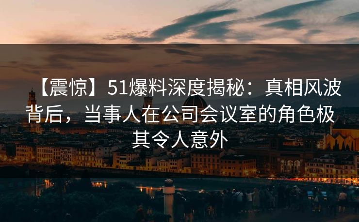【震惊】51爆料深度揭秘：真相风波背后，当事人在公司会议室的角色极其令人意外