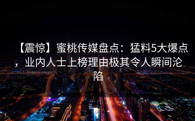 【震惊】蜜桃传媒盘点:猛料5大爆点,业内人士上榜理由极其令人瞬间沦陷 【震惊】蜜桃传媒盘点:猛料5大爆点,业内人士上榜理由极其令人瞬间沦陷