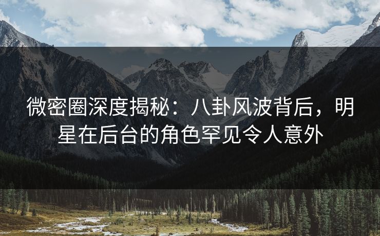 微密圈深度揭秘:八卦风波背后,明星在后台的角色罕见令人意外 微密圈深度揭秘:八卦风波背后,明星在后台的角色罕见令人意外