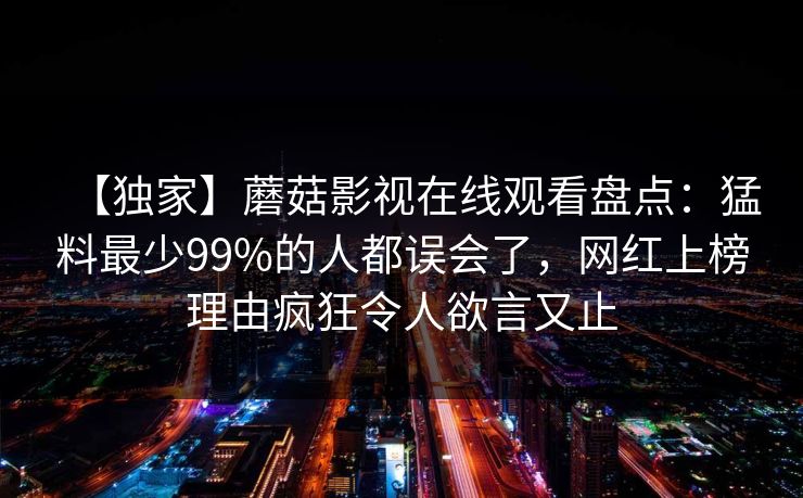 【独家】蘑菇影视在线观看盘点：猛料最少99%的人都误会了，网红上榜理由疯狂令人欲言又止