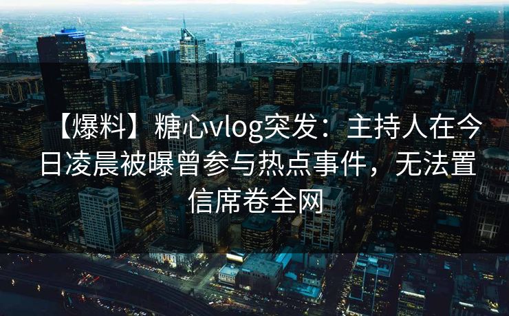 【爆料】糖心vlog突发:主持人在今日凌晨被曝曾参与热点事件,无法置信席卷全网 【爆料】糖心vlog突发:主持人在今日凌晨被曝曾参与热点事件,无法置信席卷全网
