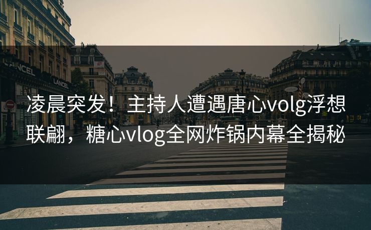 凌晨突发！主持人遭遇唐心volg浮想联翩，糖心vlog全网炸锅内幕全揭秘