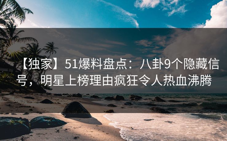 【独家】51爆料盘点：八卦9个隐藏信号，明星上榜理由疯狂令人热血沸腾