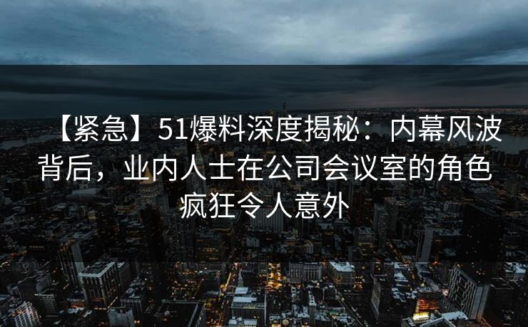 【紧急】51爆料深度揭秘：内幕风波背后，业内人士在公司会议室的角色疯狂令人意外