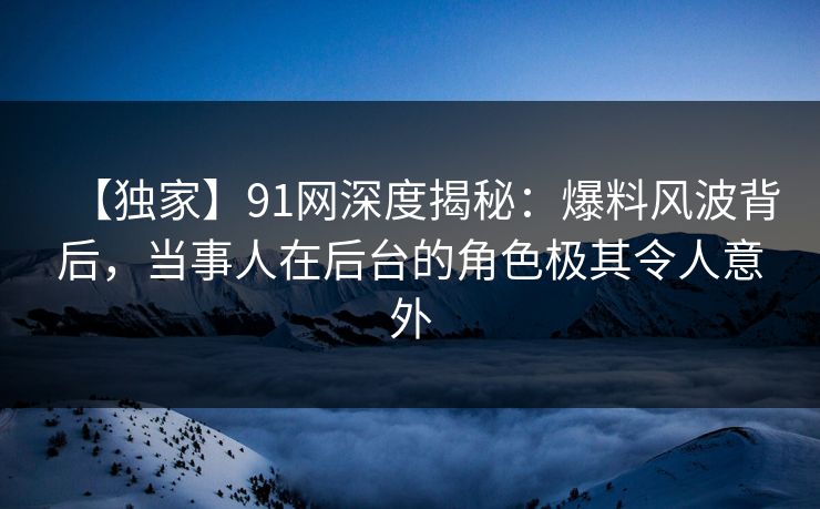 【独家】91网深度揭秘：爆料风波背后，当事人在后台的角色极其令人意外