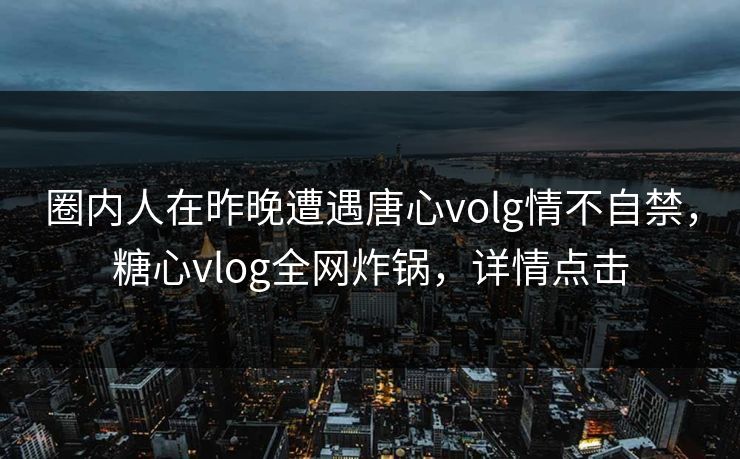 圈内人在昨晚遭遇唐心volg情不自禁,糖心vlog全网炸锅,详情点击 圈内人在昨晚遭遇唐心volg情不自禁,糖心vlog全网炸锅,详情点击