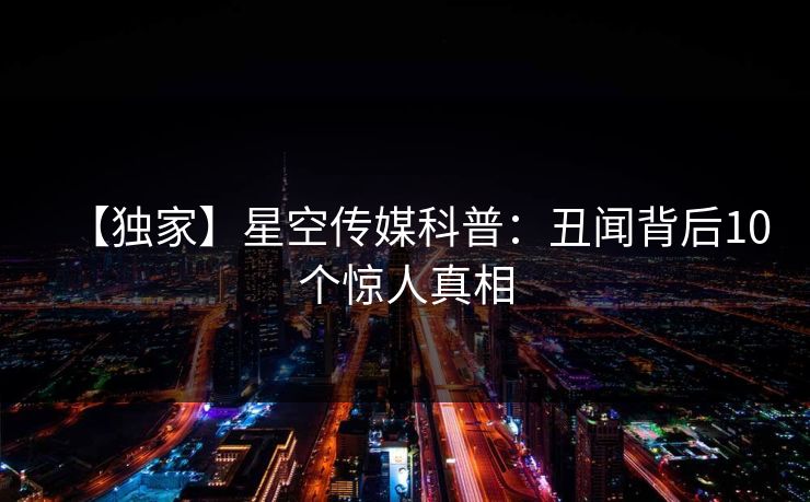 【独家】星空传媒科普:丑闻背后10个惊人真相 【独家】星空传媒科普:丑闻背后10个惊人真相