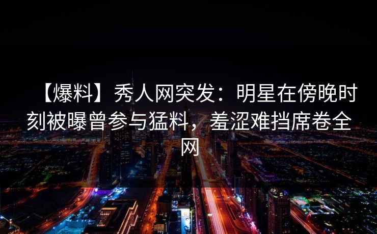 【爆料】秀人网突发：明星在傍晚时刻被曝曾参与猛料，羞涩难挡席卷全网