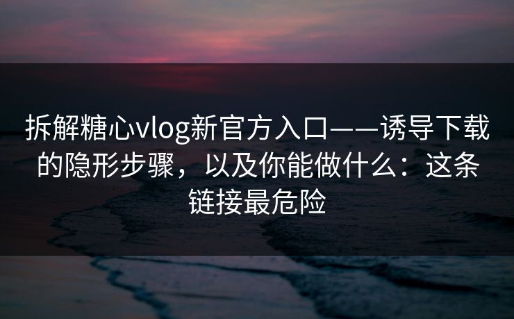 拆解糖心vlog新官方入口——诱导下载的隐形步骤，以及你能做什么：这条链接最危险