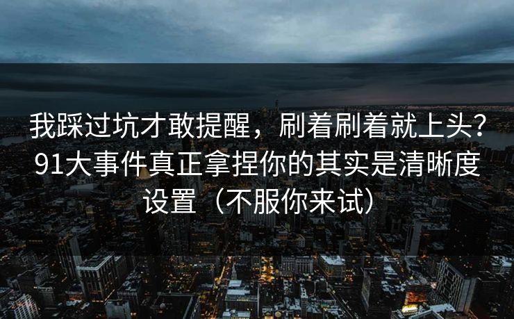 我踩过坑才敢提醒,刷着刷着就上头?91大事件真正拿捏你的其实是清晰度设置(不服你来试) 我踩过坑才敢提醒,刷着刷着就上头?91大事件真正拿捏你的其实是清晰度设置(不服你来试)