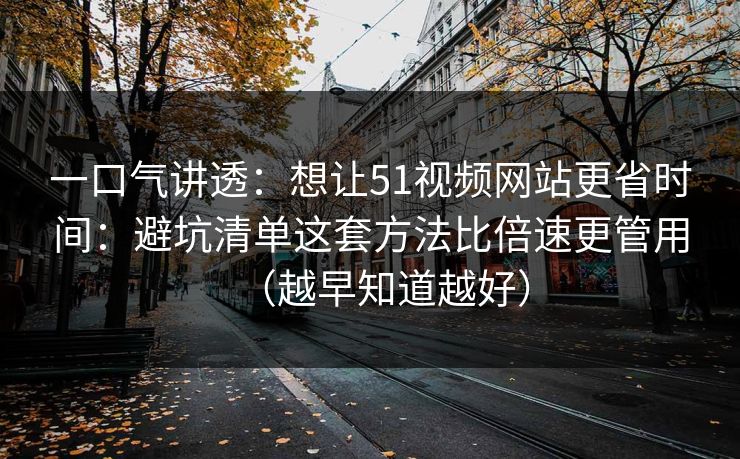 一口气讲透:想让51视频网站更省时间:避坑清单这套方法比倍速更管用(越早知道越好) 一口气讲透:想让51视频网站更省时间:避坑清单这套方法比倍速更管用(越早知道越好)