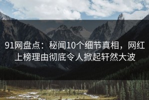 91网盘点：秘闻10个细节真相，网红上榜理由彻底令人掀起轩然大波