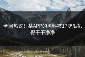 全网热议！某APP的黑料被17吃瓜扒得干干净净