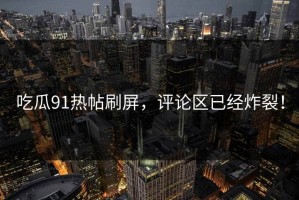 吃瓜91热帖刷屏，评论区已经炸裂！