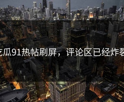 吃瓜91热帖刷屏，评论区已经炸裂！