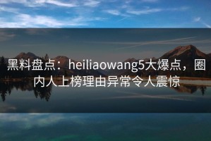 黑料盘点：heiliaowang5大爆点，圈内人上榜理由异常令人震惊
