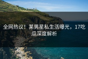 全网热议！某男星私生活曝光，17吃瓜深度解析