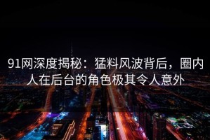 91网深度揭秘：猛料风波背后，圈内人在后台的角色极其令人意外