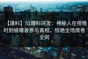 【爆料】51爆料突发：神秘人在傍晚时刻被曝曾参与真相，惊艳全场席卷全网