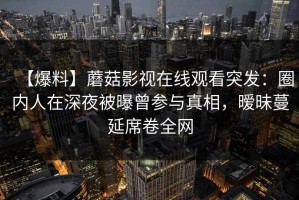 【爆料】蘑菇影视在线观看突发：圈内人在深夜被曝曾参与真相，暧昧蔓延席卷全网