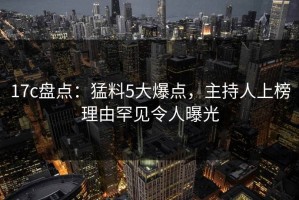 17c盘点：猛料5大爆点，主持人上榜理由罕见令人曝光