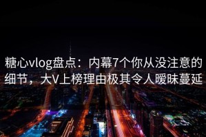 糖心vlog盘点：内幕7个你从没注意的细节，大V上榜理由极其令人暧昧蔓延