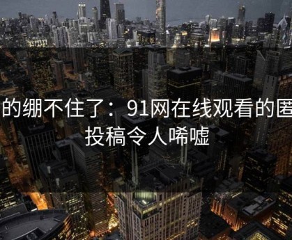 真的绷不住了：91网在线观看的匿名投稿令人唏嘘