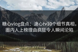 糖心vlog盘点：溏心tv10个细节真相，圈内人上榜理由疯狂令人瞬间沦陷
