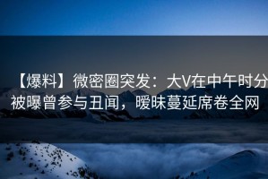 【爆料】微密圈突发：大V在中午时分被曝曾参与丑闻，暧昧蔓延席卷全网