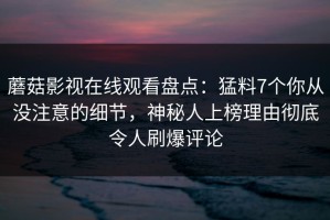 蘑菇影视在线观看盘点：猛料7个你从没注意的细节，神秘人上榜理由彻底令人刷爆评论