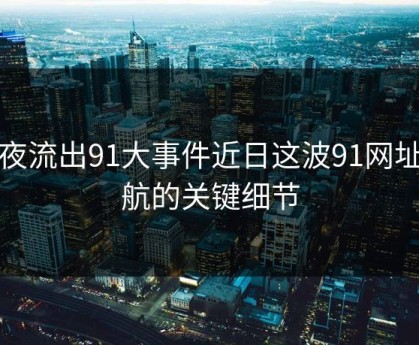 深夜流出91大事件近日这波91网址导航的关键细节