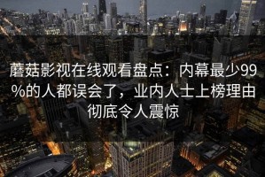 蘑菇影视在线观看盘点：内幕最少99%的人都误会了，业内人士上榜理由彻底令人震惊