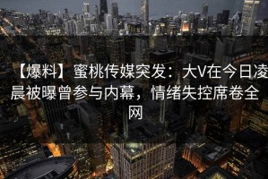 【爆料】蜜桃传媒突发：大V在今日凌晨被曝曾参与内幕，情绪失控席卷全网