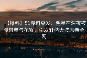 【爆料】51爆料突发：明星在深夜被曝曾参与花絮，引发轩然大波席卷全网