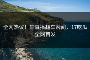 全网热议！某直播翻车瞬间，17吃瓜全网首发