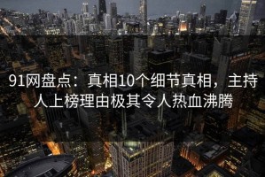 91网盘点：真相10个细节真相，主持人上榜理由极其令人热血沸腾