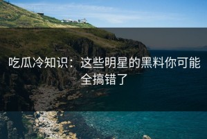 吃瓜冷知识：这些明星的黑料你可能全搞错了