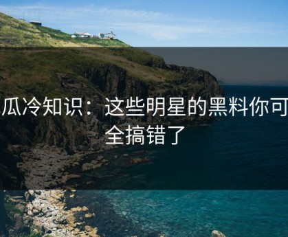 吃瓜冷知识：这些明星的黑料你可能全搞错了