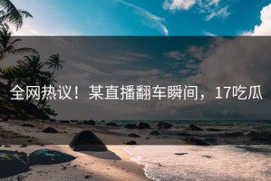 全网热议！某直播翻车瞬间，17吃瓜