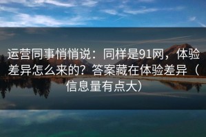 运营同事悄悄说：同样是91网，体验差异怎么来的？答案藏在体验差异（信息量有点大）