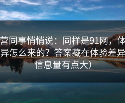 运营同事悄悄说：同样是91网，体验差异怎么来的？答案藏在体验差异（信息量有点大）