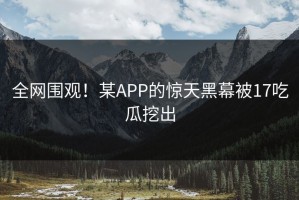全网围观！某APP的惊天黑幕被17吃瓜挖出